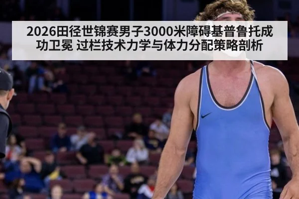 2026田径世锦赛男子3000米障碍基普鲁托成功卫冕 过栏技术力学与体力分配策略剖析