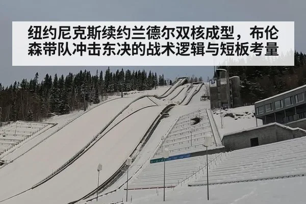 纽约尼克斯续约兰德尔双核成型,布伦森带队冲击东决的战术逻辑与短板考量